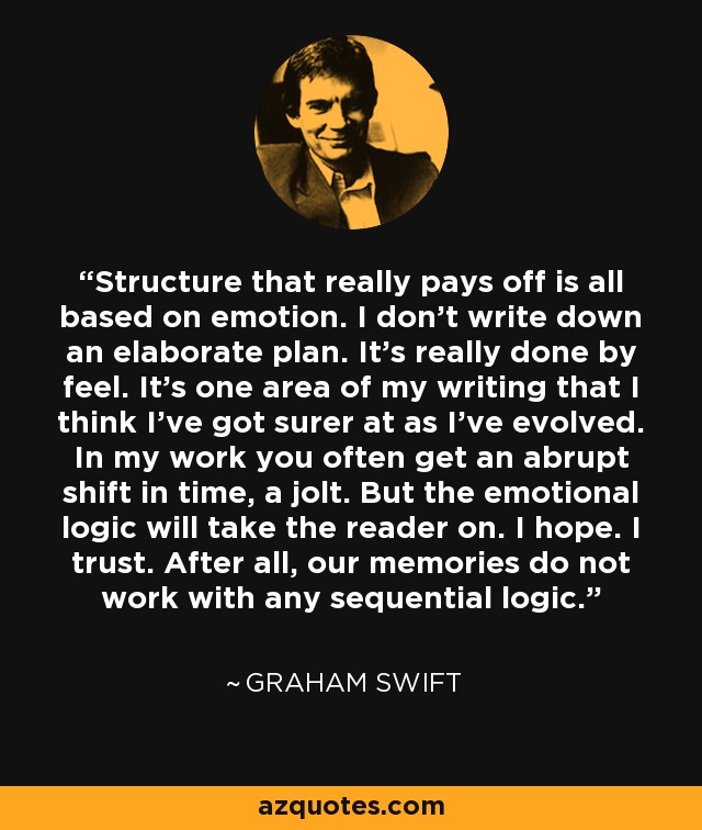 Structure that really pays off is all based on emotion. I don't write down an elaborate plan. It's really done by feel. It's one area of my writing that I think I've got surer at as I've evolved. In my work you often get an abrupt shift in time, a jolt. But the emotional logic will take the reader on. I hope. I trust. After all, our memories do not work with any sequential logic. - Graham Swift