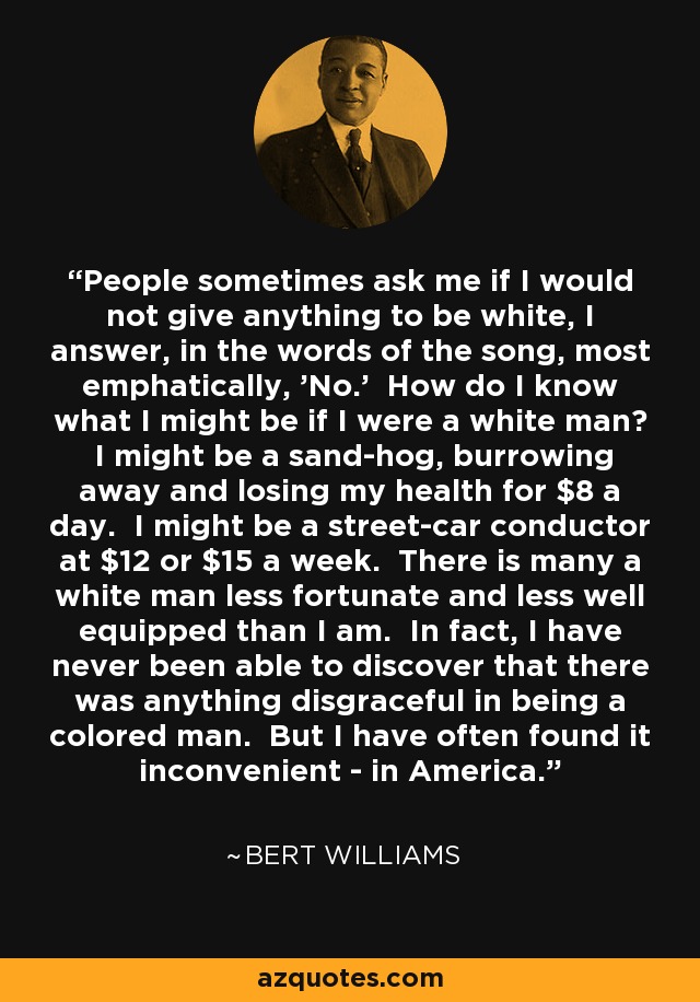 People sometimes ask me if I would not give anything to be white, I answer, in the words of the song, most emphatically, 'No.' How do I know what I might be if I were a white man? I might be a sand-hog, burrowing away and losing my health for $8 a day. I might be a street-car conductor at $12 or $15 a week. There is many a white man less fortunate and less well equipped than I am. In fact, I have never been able to discover that there was anything disgraceful in being a colored man. But I have often found it inconvenient - in America. - Bert Williams