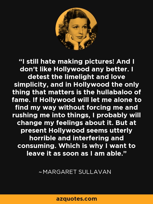 I still hate making pictures! And I don't like Hollywood any better. I detest the limelight and love simplicity, and in Hollywood the only thing that matters is the hullabaloo of fame. If Hollywood will let me alone to find my way without forcing me and rushing me into things, I probably will change my feelings about it. But at present Hollywood seems utterly horrible and interfering and consuming. Which is why I want to leave it as soon as I am able. - Margaret Sullavan