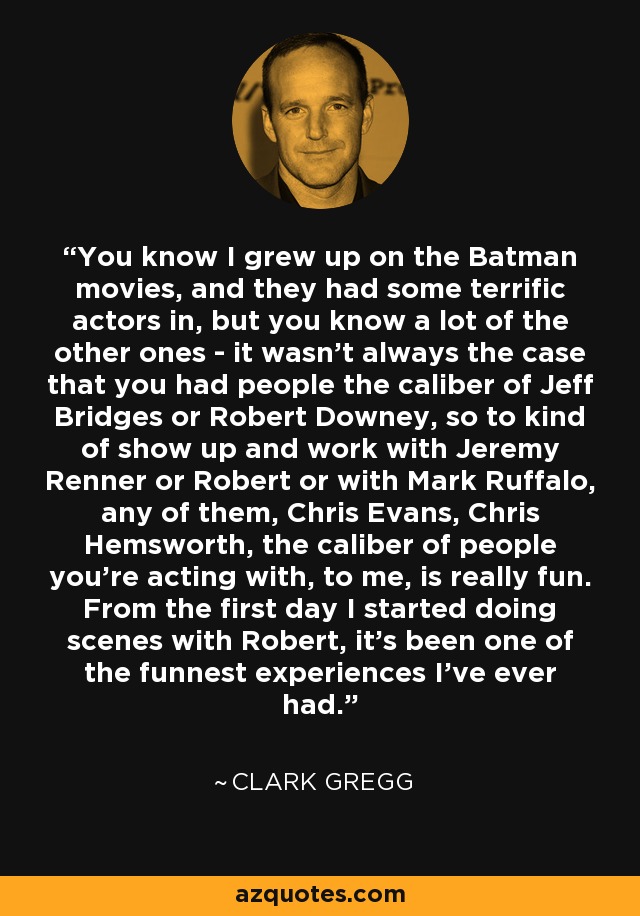 You know I grew up on the Batman movies, and they had some terrific actors in, but you know a lot of the other ones - it wasn't always the case that you had people the caliber of Jeff Bridges or Robert Downey, so to kind of show up and work with Jeremy Renner or Robert or with Mark Ruffalo, any of them, Chris Evans, Chris Hemsworth, the caliber of people you're acting with, to me, is really fun. From the first day I started doing scenes with Robert, it's been one of the funnest experiences I've ever had. - Clark Gregg