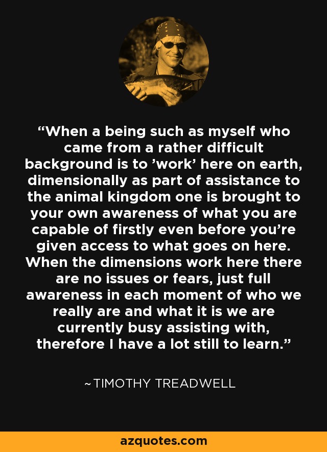 When a being such as myself who came from a rather difficult background is to 'work' here on earth, dimensionally as part of assistance to the animal kingdom one is brought to your own awareness of what you are capable of firstly even before you're given access to what goes on here. When the dimensions work here there are no issues or fears, just full awareness in each moment of who we really are and what it is we are currently busy assisting with, therefore I have a lot still to learn. - Timothy Treadwell