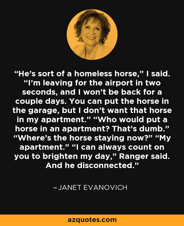 He’s sort of a homeless horse,” I said. “I’m leaving for the airport in two seconds, and I won’t be back for a couple days. You can put the horse in the garage, but I don’t want that horse in my apartment.” “Who would put a horse in an apartment? That’s dumb.” “Where’s the horse staying now?” “My apartment.” “I can always count on you to brighten my day,” Ranger said. And he disconnected. - Janet Evanovich