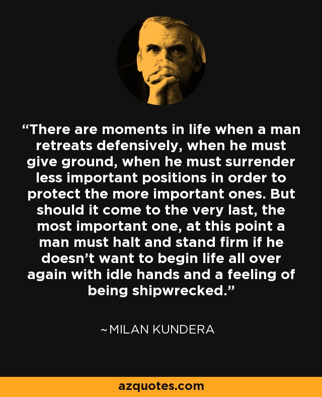 There are moments in life when a man retreats defensively, when he must give ground, when he must surrender less important positions in order to protect the more important ones. But should it come to the very last, the most important one, at this point a man must halt and stand firm if he doesn't want to begin life all over again with idle hands and a feeling of being shipwrecked. - Milan Kundera