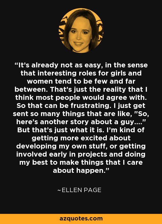 It's already not as easy, in the sense that interesting roles for girls and women tend to be few and far between. That's just the reality that I think most people would agree with. So that can be frustrating. I just get sent so many things that are like, 