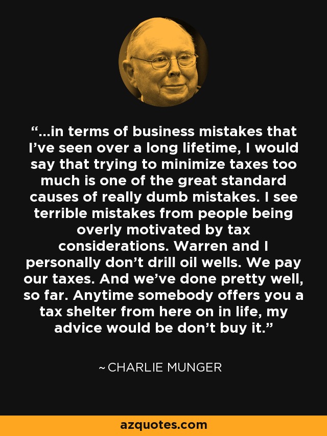 ...in terms of business mistakes that I've seen over a long lifetime, I would say that trying to minimize taxes too much is one of the great standard causes of really dumb mistakes. I see terrible mistakes from people being overly motivated by tax considerations. Warren and I personally don't drill oil wells. We pay our taxes. And we've done pretty well, so far. Anytime somebody offers you a tax shelter from here on in life, my advice would be don't buy it. - Charlie Munger