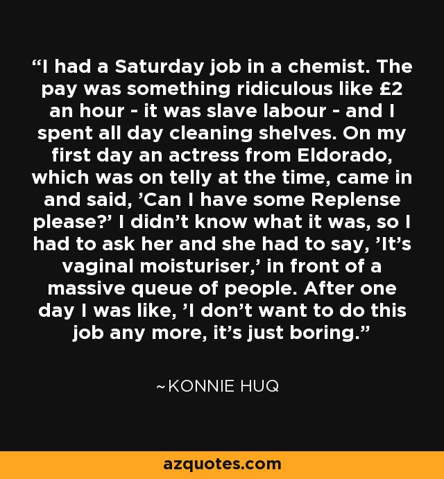 I had a Saturday job in a chemist. The pay was something ridiculous like £2 an hour - it was slave labour - and I spent all day cleaning shelves. On my first day an actress from Eldorado, which was on telly at the time, came in and said, 'Can I have some Replense please?' I didn't know what it was, so I had to ask her and she had to say, 'It's vaginal moisturiser,' in front of a massive queue of people. After one day I was like, 'I don't want to do this job any more, it's just boring.' - Konnie Huq