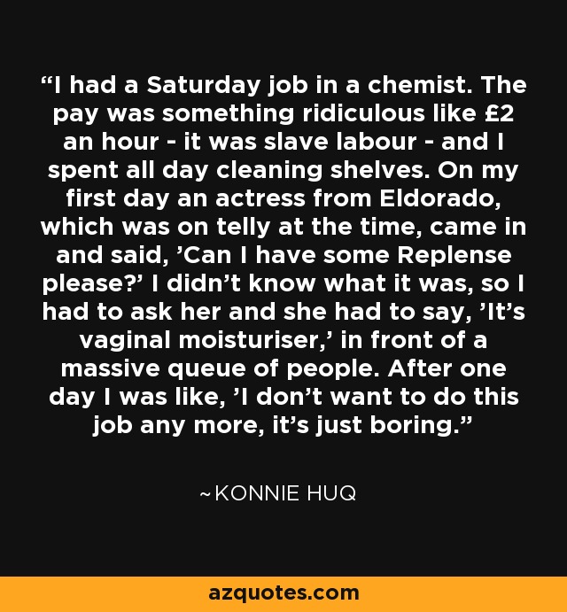 I had a Saturday job in a chemist. The pay was something ridiculous like £2 an hour - it was slave labour - and I spent all day cleaning shelves. On my first day an actress from Eldorado, which was on telly at the time, came in and said, 'Can I have some Replense please?' I didn't know what it was, so I had to ask her and she had to say, 'It's vaginal moisturiser,' in front of a massive queue of people. After one day I was like, 'I don't want to do this job any more, it's just boring.' - Konnie Huq