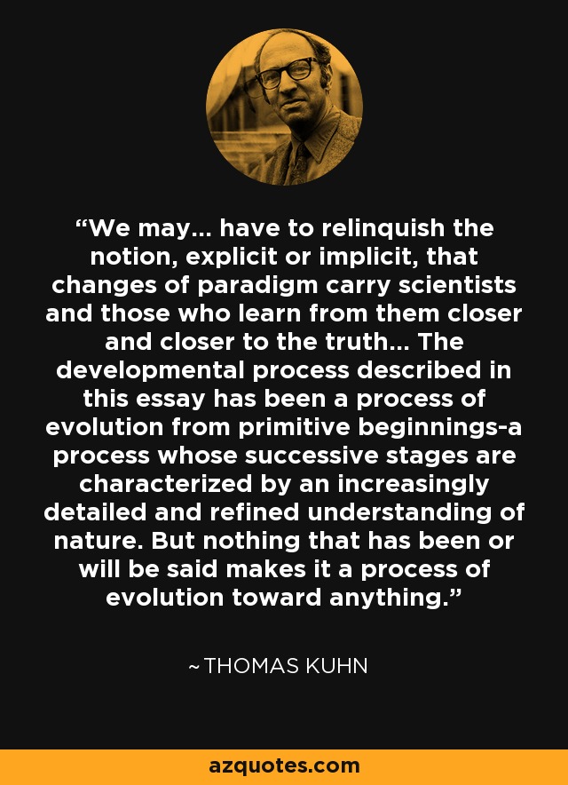 We may... have to relinquish the notion, explicit or implicit, that changes of paradigm carry scientists and those who learn from them closer and closer to the truth... The developmental process described in this essay has been a process of evolution from primitive beginnings-a process whose successive stages are characterized by an increasingly detailed and refined understanding of nature. But nothing that has been or will be said makes it a process of evolution toward anything. - Thomas Kuhn