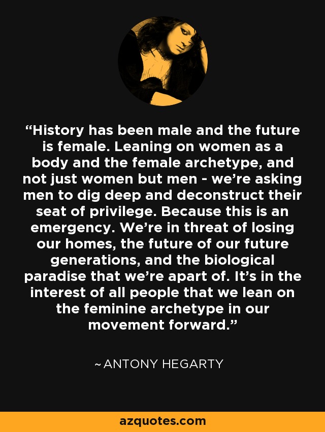 History has been male and the future is female. Leaning on women as a body and the female archetype, and not just women but men - we're asking men to dig deep and deconstruct their seat of privilege. Because this is an emergency. We're in threat of losing our homes, the future of our future generations, and the biological paradise that we're apart of. It's in the interest of all people that we lean on the feminine archetype in our movement forward. - Antony Hegarty