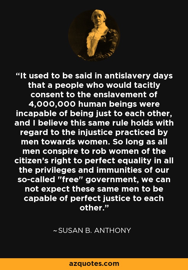 It used to be said in antislavery days that a people who would tacitly consent to the enslavement of 4,000,000 human beings were incapable of being just to each other, and I believe this same rule holds with regard to the injustice practiced by men towards women. So long as all men conspire to rob women of the citizen's right to perfect equality in all the privileges and immunities of our so-called 
