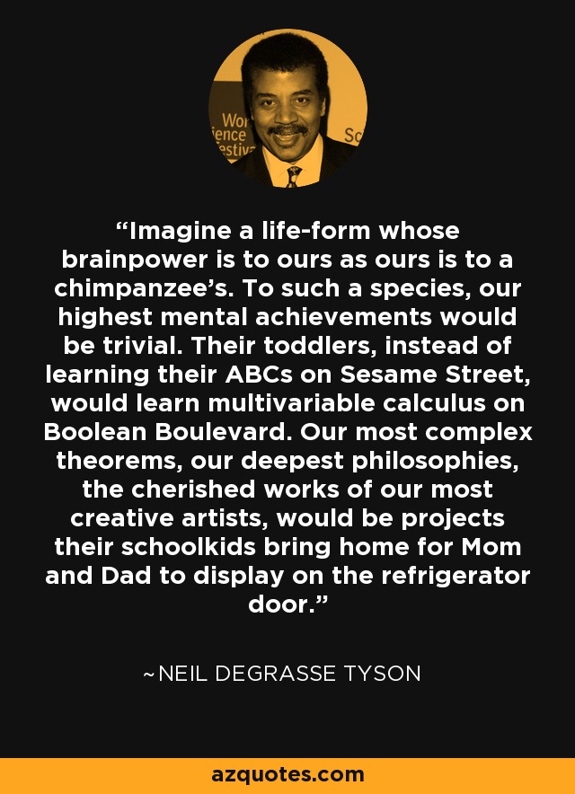 Imagine a life-form whose brainpower is to ours as ours is to a chimpanzee’s. To such a species, our highest mental achievements would be trivial. Their toddlers, instead of learning their ABCs on Sesame Street, would learn multivariable calculus on Boolean Boulevard. Our most complex theorems, our deepest philosophies, the cherished works of our most creative artists, would be projects their schoolkids bring home for Mom and Dad to display on the refrigerator door. - Neil deGrasse Tyson