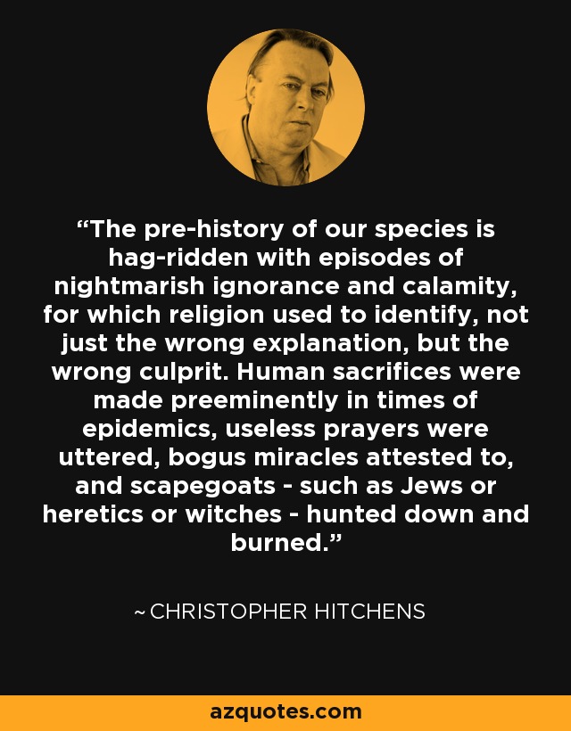 The pre-history of our species is hag-ridden with episodes of nightmarish ignorance and calamity, for which religion used to identify, not just the wrong explanation, but the wrong culprit. Human sacrifices were made preeminently in times of epidemics, useless prayers were uttered, bogus miracles attested to, and scapegoats - such as Jews or heretics or witches - hunted down and burned. - Christopher Hitchens