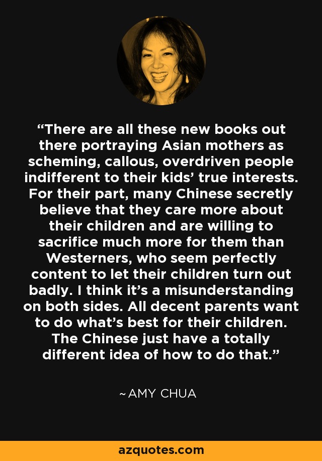 There are all these new books out there portraying Asian mothers as scheming, callous, overdriven people indifferent to their kids' true interests. For their part, many Chinese secretly believe that they care more about their children and are willing to sacrifice much more for them than Westerners, who seem perfectly content to let their children turn out badly. I think it's a misunderstanding on both sides. All decent parents want to do what's best for their children. The Chinese just have a totally different idea of how to do that. - Amy Chua