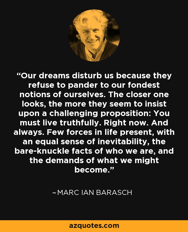 Our dreams disturb us because they refuse to pander to our fondest notions of ourselves. The closer one looks, the more they seem to insist upon a challenging proposition: You must live truthfully. Right now. And always. Few forces in life present, with an equal sense of inevitability, the bare-knuckle facts of who we are, and the demands of what we might become. - Marc Ian Barasch