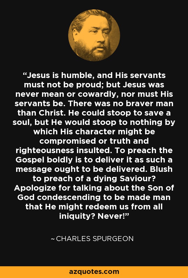 Jesus is humble, and His servants must not be proud; but Jesus was never mean or cowardly, nor must His servants be. There was no braver man than Christ. He could stoop to save a soul, but He would stoop to nothing by which His character might be compromised or truth and righteousness insulted. To preach the Gospel boldly is to deliver it as such a message ought to be delivered. Blush to preach of a dying Saviour? Apologize for talking about the Son of God condescending to be made man that He might redeem us from all iniquity? Never! - Charles Spurgeon