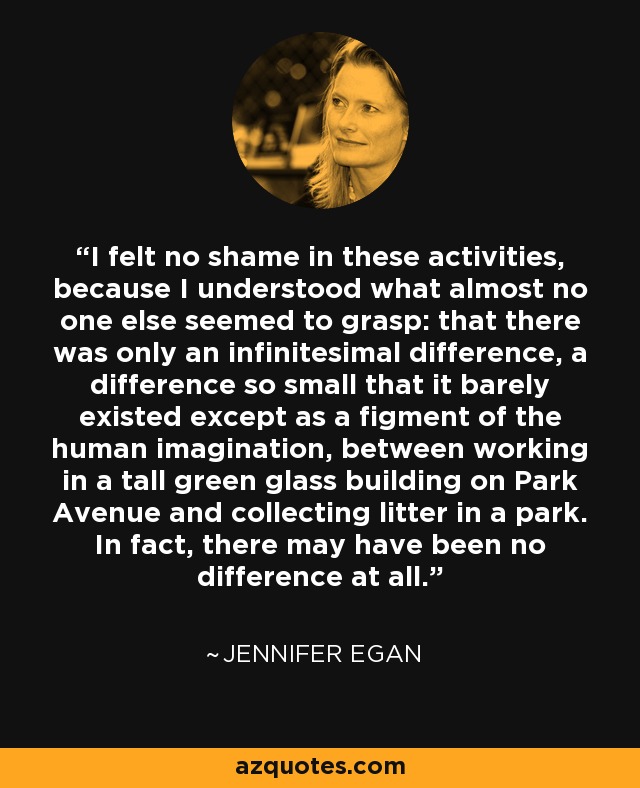 I felt no shame in these activities, because I understood what almost no one else seemed to grasp: that there was only an infinitesimal difference, a difference so small that it barely existed except as a figment of the human imagination, between working in a tall green glass building on Park Avenue and collecting litter in a park. In fact, there may have been no difference at all. - Jennifer Egan