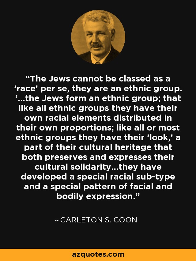 The Jews cannot be classed as a 'race' per se, they are an ethnic group. '...the Jews form an ethnic group; that like all ethnic groups they have their own racial elements distributed in their own proportions; like all or most ethnic groups they have their 'look,' a part of their cultural heritage that both preserves and expresses their cultural solidarity...they have developed a special racial sub-type and a special pattern of facial and bodily expression. - Carleton S. Coon
