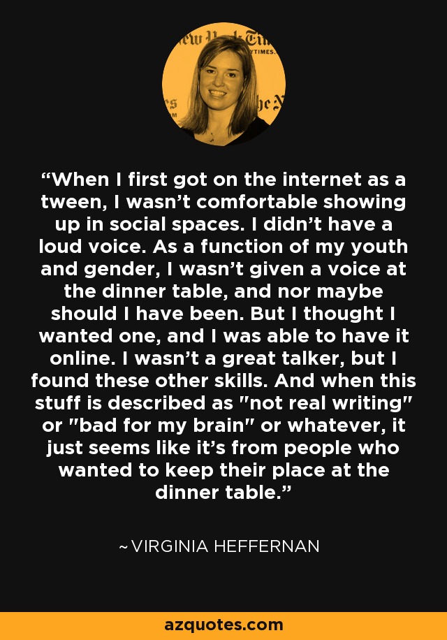 When I first got on the internet as a tween, I wasn't comfortable showing up in social spaces. I didn't have a loud voice. As a function of my youth and gender, I wasn't given a voice at the dinner table, and nor maybe should I have been. But I thought I wanted one, and I was able to have it online. I wasn't a great talker, but I found these other skills. And when this stuff is described as 