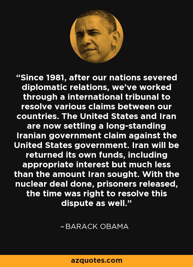 Since 1981, after our nations severed diplomatic relations, we've worked through a international tribunal to resolve various claims between our countries. The United States and Iran are now settling a long-standing Iranian government claim against the United States government. Iran will be returned its own funds, including appropriate interest but much less than the amount Iran sought. With the nuclear deal done, prisoners released, the time was right to resolve this dispute as well. - Barack Obama