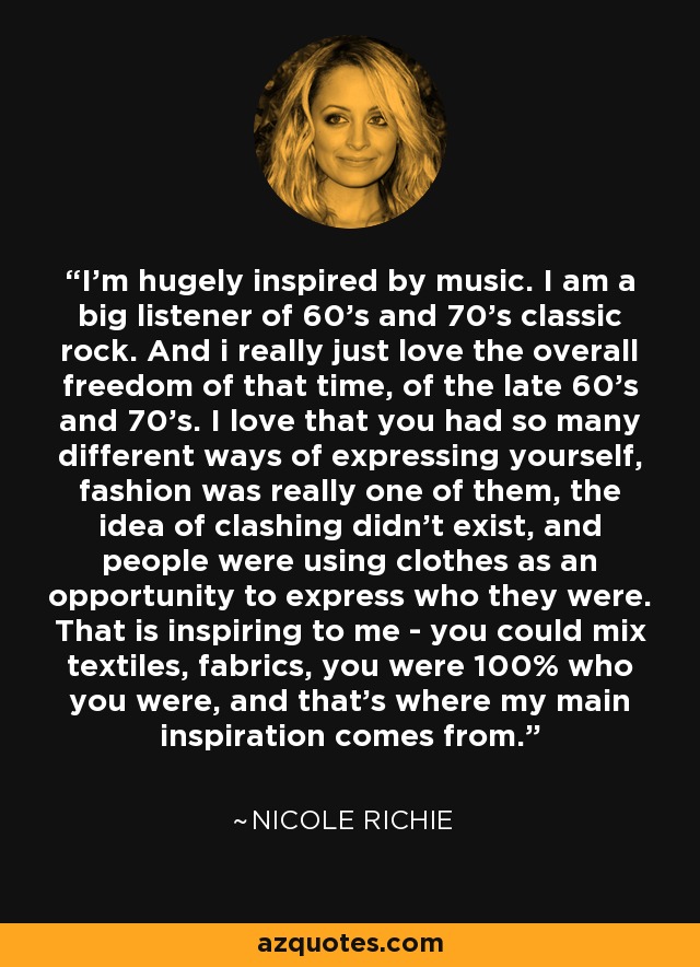 I'm hugely inspired by music. I am a big listener of 60's and 70's classic rock. And i really just love the overall freedom of that time, of the late 60's and 70's. I love that you had so many different ways of expressing yourself, fashion was really one of them, the idea of clashing didn't exist, and people were using clothes as an opportunity to express who they were. That is inspiring to me - you could mix textiles, fabrics, you were 100% who you were, and that's where my main inspiration comes from. - Nicole Richie