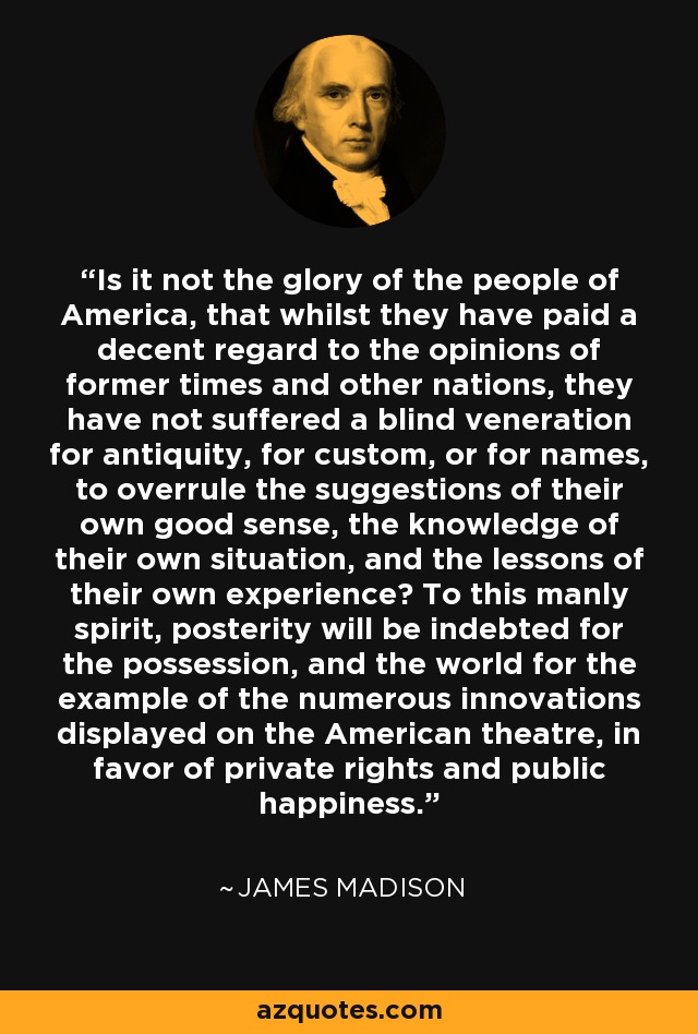 Is it not the glory of the people of America, that whilst they have paid a decent regard to the opinions of former times and other nations, they have not suffered a blind veneration for antiquity, for custom, or for names, to overrule the suggestions of their own good sense, the knowledge of their own situation, and the lessons of their own experience? To this manly spirit, posterity will be indebted for the possession, and the world for the example of the numerous innovations displayed on the American theatre, in favor of private rights and public happiness. - James Madison