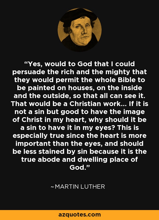 Yes, would to God that I could persuade the rich and the mighty that they would permit the whole Bible to be painted on houses, on the inside and the outside, so that all can see it. That would be a Christian work... If it is not a sin but good to have the image of Christ in my heart, why should it be a sin to have it in my eyes? This is especially true since the heart is more important than the eyes, and should be less stained by sin because it is the true abode and dwelling place of God. - Martin Luther