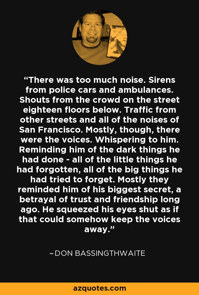 There was too much noise. Sirens from police cars and ambulances. Shouts from the crowd on the street eighteen floors below. Traffic from other streets and all of the noises of San Francisco. Mostly, though, there were the voices. Whispering to him. Reminding him of the dark things he had done - all of the little things he had forgotten, all of the big things he had tried to forget. Mostly they reminded him of his biggest secret, a betrayal of trust and friendship long ago. He squeezed his eyes shut as if that could somehow keep the voices away. - Don Bassingthwaite