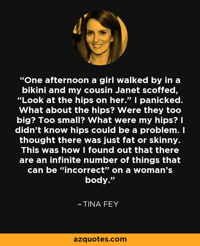 One afternoon a girl walked by in a bikini and my cousin Janet scoffed, “Look at the hips on her.” I panicked. What about the hips? Were they too big? Too small? What were my hips? I didn’t know hips could be a problem. I thought there was just fat or skinny. This was how I found out that there are an infinite number of things that can be “incorrect” on a woman’s body. - Tina Fey