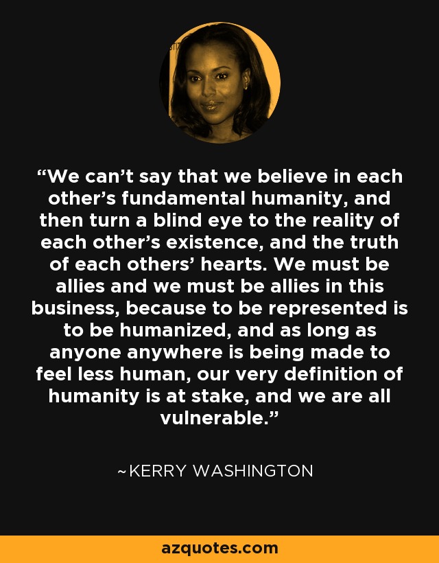 We can't say that we believe in each other's fundamental humanity, and then turn a blind eye to the reality of each other's existence, and the truth of each others' hearts. We must be allies and we must be allies in this business, because to be represented is to be humanized, and as long as anyone anywhere is being made to feel less human, our very definition of humanity is at stake, and we are all vulnerable. - Kerry Washington