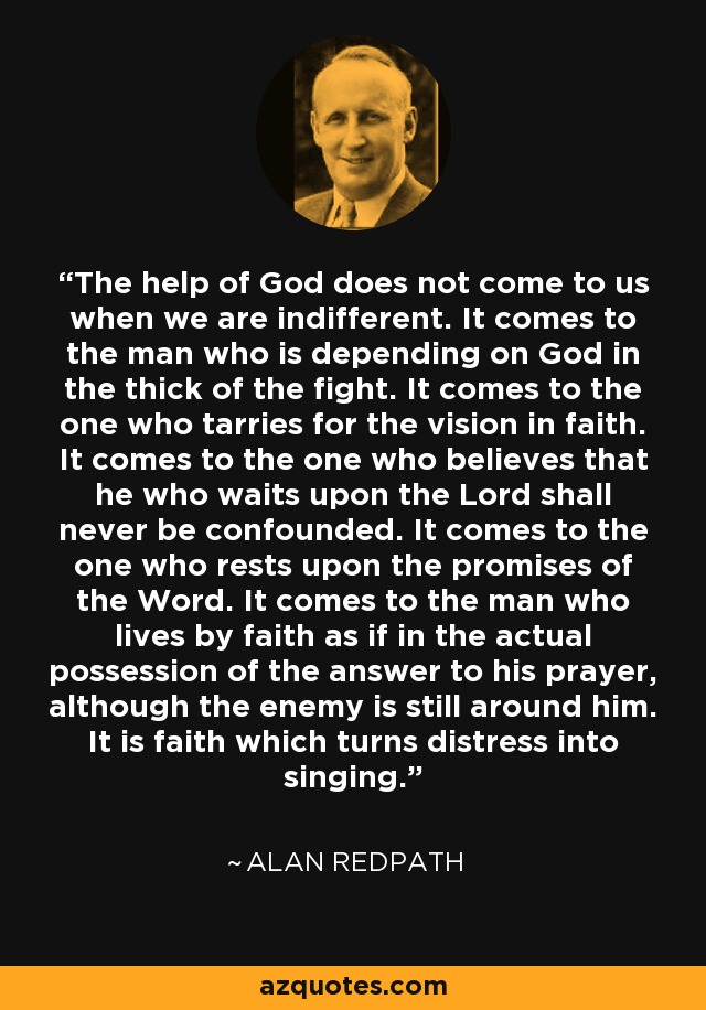 The help of God does not come to us when we are indifferent. It comes to the man who is depending on God in the thick of the fight. It comes to the one who tarries for the vision in faith. It comes to the one who believes that he who waits upon the Lord shall never be confounded. It comes to the one who rests upon the promises of the Word. It comes to the man who lives by faith as if in the actual possession of the answer to his prayer, although the enemy is still around him. It is faith which turns distress into singing. - Alan Redpath