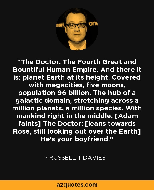 The Doctor: The Fourth Great and Bountiful Human Empire. And there it is: planet Earth at its height. Covered with megacities, five moons, population 96 billion. The hub of a galactic domain, stretching across a million planets, a million species. With mankind right in the middle. [Adam faints] The Doctor: [leans towards Rose, still looking out over the Earth] He's your boyfriend. - Russell T Davies