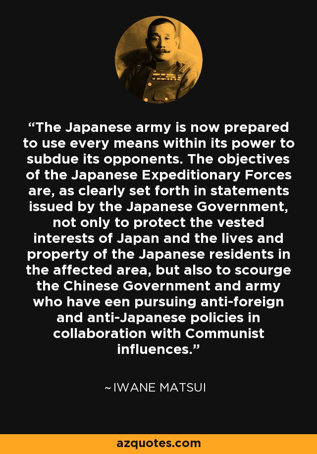 The Japanese army is now prepared to use every means within its power to subdue its opponents. The objectives of the Japanese Expeditionary Forces are, as clearly set forth in statements issued by the Japanese Government, not only to protect the vested interests of Japan and the lives and property of the Japanese residents in the affected area, but also to scourge the Chinese Government and army who have een pursuing anti-foreign and anti-Japanese policies in collaboration with Communist influences. - Iwane Matsui