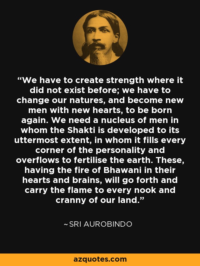 We have to create strength where it did not exist before; we have to change our natures, and become new men with new hearts, to be born again. We need a nucleus of men in whom the Shakti is developed to its uttermost extent, in whom it fills every corner of the personality and overflows to fertilise the earth. These, having the fire of Bhawani in their hearts and brains, will go forth and carry the flame to every nook and cranny of our land. - Sri Aurobindo