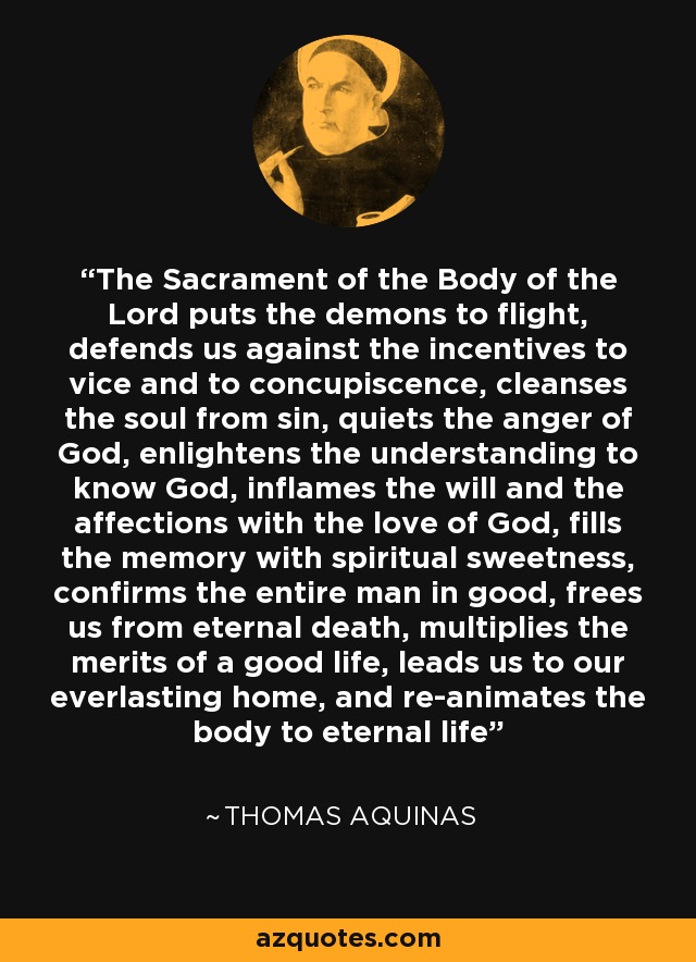 The Sacrament of the Body of the Lord puts the demons to flight, defends us against the incentives to vice and to concupiscence, cleanses the soul from sin, quiets the anger of God, enlightens the understanding to know God, inflames the will and the affections with the love of God, fills the memory with spiritual sweetness, confirms the entire man in good, frees us from eternal death, multiplies the merits of a good life, leads us to our everlasting home, and re-animates the body to eternal life - Thomas Aquinas