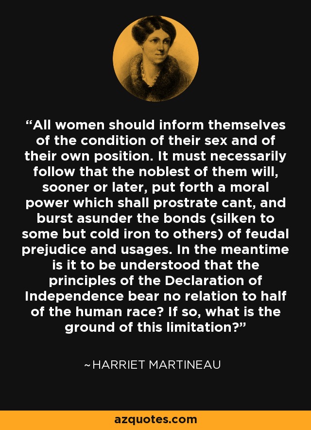 All women should inform themselves of the condition of their sex and of their own position. It must necessarily follow that the noblest of them will, sooner or later, put forth a moral power which shall prostrate cant, and burst asunder the bonds (silken to some but cold iron to others) of feudal prejudice and usages. In the meantime is it to be understood that the principles of the Declaration of Independence bear no relation to half of the human race? If so, what is the ground of this limitation? - Harriet Martineau