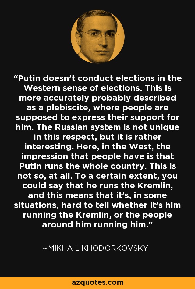 Putin doesn't conduct elections in the Western sense of elections. This is more accurately probably described as a plebiscite, where people are supposed to express their support for him. The Russian system is not unique in this respect, but it is rather interesting. Here, in the West, the impression that people have is that Putin runs the whole country. This is not so, at all. To a certain extent, you could say that he runs the Kremlin, and this means that it's, in some situations, hard to tell whether it's him running the Kremlin, or the people around him running him. - Mikhail Khodorkovsky