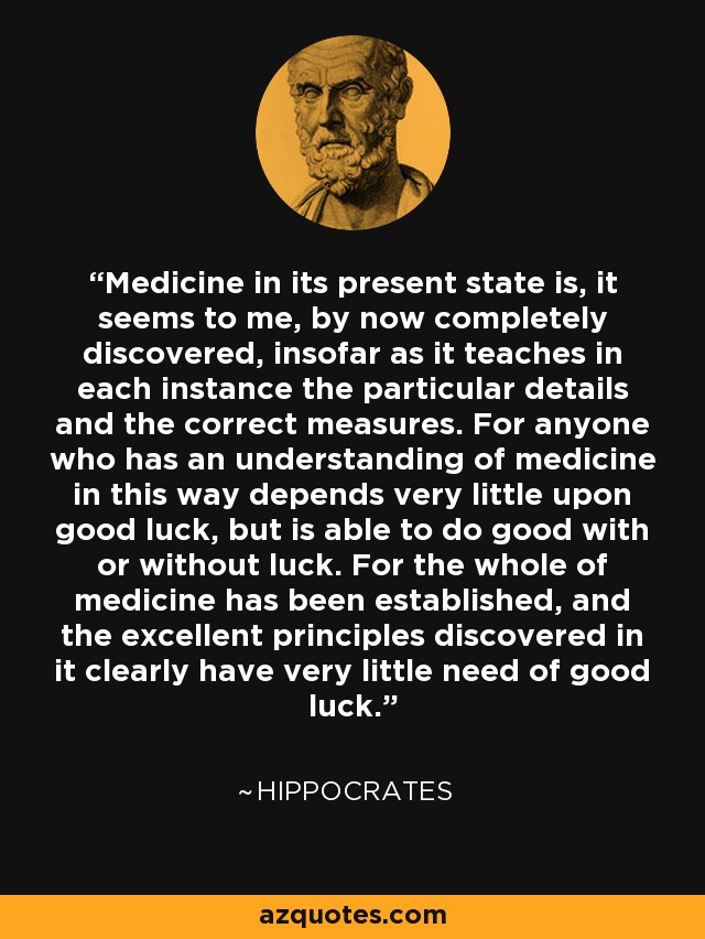 Medicine in its present state is, it seems to me, by now completely discovered, insofar as it teaches in each instance the particular details and the correct measures. For anyone who has an understanding of medicine in this way depends very little upon good luck, but is able to do good with or without luck. For the whole of medicine has been established, and the excellent principles discovered in it clearly have very little need of good luck. - Hippocrates