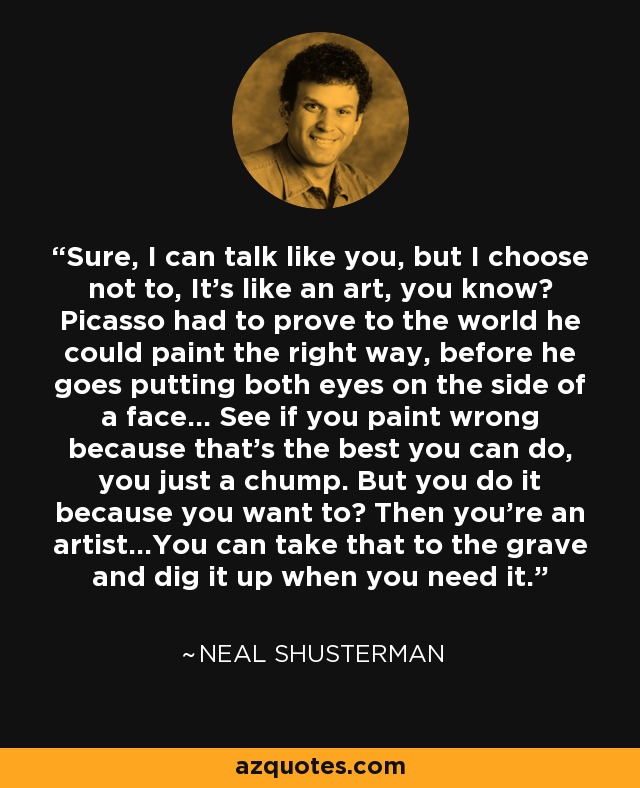 Sure, I can talk like you, but I choose not to, It's like an art, you know? Picasso had to prove to the world he could paint the right way, before he goes putting both eyes on the side of a face... See if you paint wrong because that's the best you can do, you just a chump. But you do it because you want to? Then you're an artist...You can take that to the grave and dig it up when you need it. - Neal Shusterman