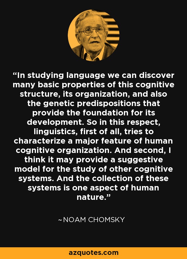 In studying language we can discover many basic properties of this cognitive structure, its organization, and also the genetic predispositions that provide the foundation for its development. So in this respect, linguistics, first of all, tries to characterize a major feature of human cognitive organization. And second, I think it may provide a suggestive model for the study of other cognitive systems. And the collection of these systems is one aspect of human nature. - Noam Chomsky