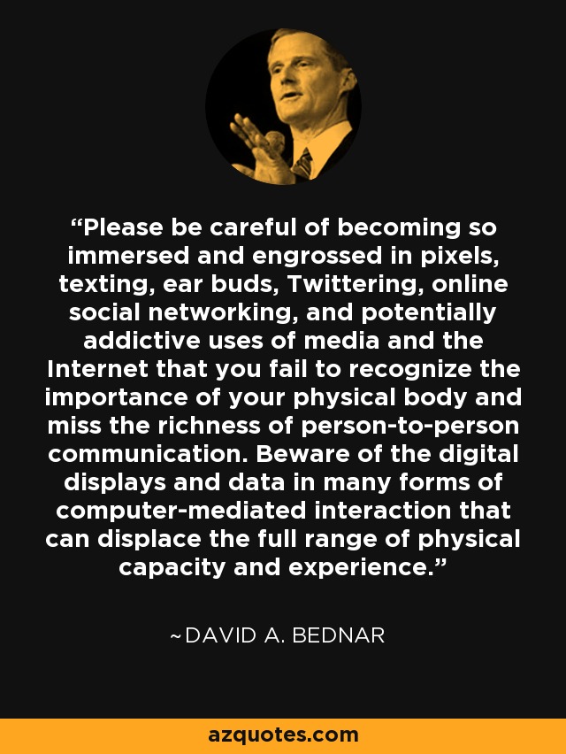Please be careful of becoming so immersed and engrossed in pixels, texting, ear buds, Twittering, online social networking, and potentially addictive uses of media and the Internet that you fail to recognize the importance of your physical body and miss the richness of person-to-person communication. Beware of the digital displays and data in many forms of computer-mediated interaction that can displace the full range of physical capacity and experience. - David A. Bednar
