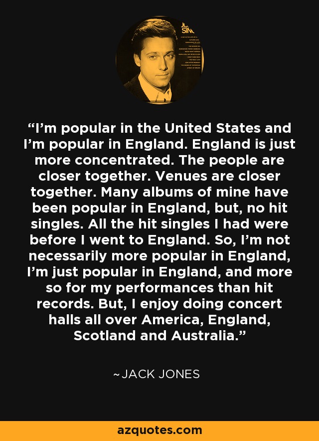 I'm popular in the United States and I'm popular in England. England is just more concentrated. The people are closer together. Venues are closer together. Many albums of mine have been popular in England, but, no hit singles. All the hit singles I had were before I went to England. So, I'm not necessarily more popular in England, I'm just popular in England, and more so for my performances than hit records. But, I enjoy doing concert halls all over America, England, Scotland and Australia. - Jack Jones