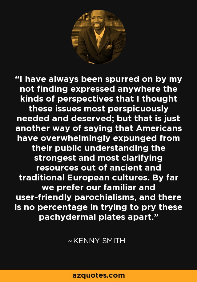 I have always been spurred on by my not finding expressed anywhere the kinds of perspectives that I thought these issues most perspicuously needed and deserved; but that is just another way of saying that Americans have overwhelmingly expunged from their public understanding the strongest and most clarifying resources out of ancient and traditional European cultures. By far we prefer our familiar and user-friendly parochialisms, and there is no percentage in trying to pry these pachydermal plates apart. - Kenny Smith