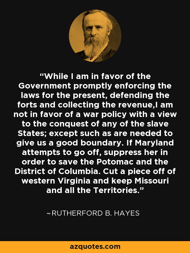 While I am in favor of the Government promptly enforcing the laws for the present, defending the forts and collecting the revenue,I am not in favor of a war policy with a view to the conquest of any of the slave States; except such as are needed to give us a good boundary. If Maryland attempts to go off, suppress her in order to save the Potomac and the District of Columbia. Cut a piece off of western Virginia and keep Missouri and all the Territories. - Rutherford B. Hayes