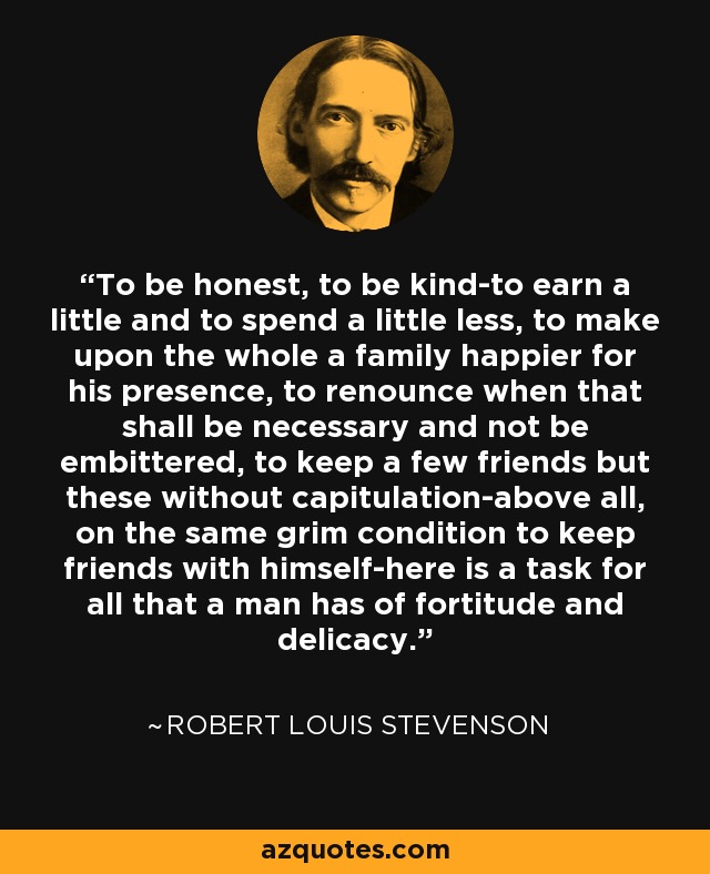 To be honest, to be kind-to earn a little and to spend a little less, to make upon the whole a family happier for his presence, to renounce when that shall be necessary and not be embittered, to keep a few friends but these without capitulation-above all, on the same grim condition to keep friends with himself-here is a task for all that a man has of fortitude and delicacy. - Robert Louis Stevenson