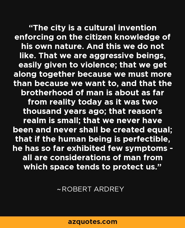 The city is a cultural invention enforcing on the citizen knowledge of his own nature. And this we do not like. That we are aggressive beings, easily given to violence; that we get along together because we must more than because we want to, and that the brotherhood of man is about as far from reality today as it was two thousand years ago; that reason's realm is small; that we never have been and never shall be created equal; that if the human being is perfectible, he has so far exhibited few symptoms - all are considerations of man from which space tends to protect us. - Robert Ardrey