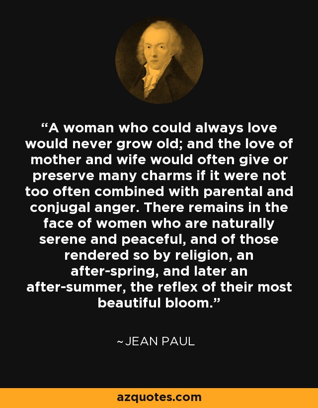 A woman who could always love would never grow old; and the love of mother and wife would often give or preserve many charms if it were not too often combined with parental and conjugal anger. There remains in the face of women who are naturally serene and peaceful, and of those rendered so by religion, an after-spring, and later an after-summer, the reflex of their most beautiful bloom. - Jean Paul