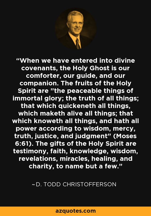 When we have entered into divine covenants, the Holy Ghost is our comforter, our guide, and our companion. The fruits of the Holy Spirit are 