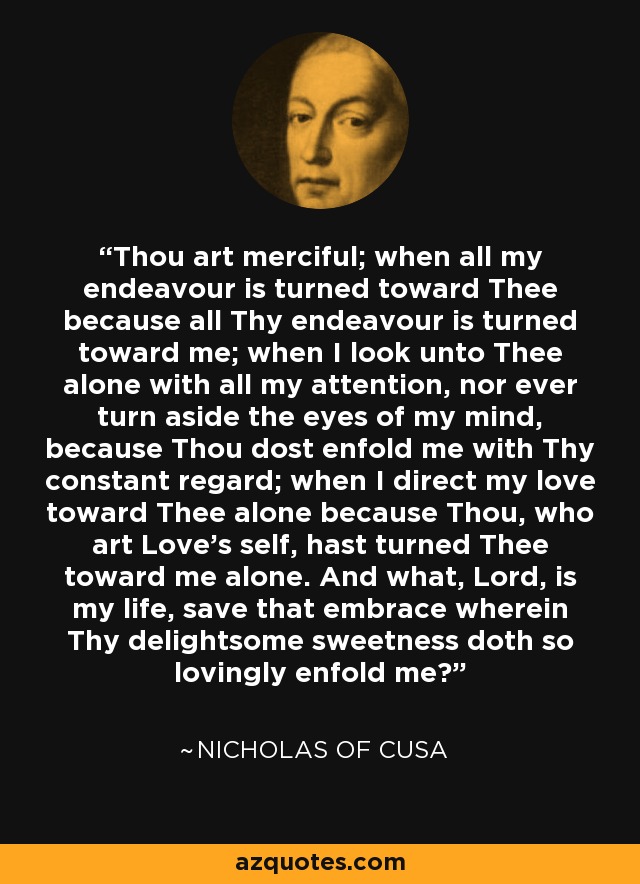 Thou art merciful; when all my endeavour is turned toward Thee because all Thy endeavour is turned toward me; when I look unto Thee alone with all my attention, nor ever turn aside the eyes of my mind, because Thou dost enfold me with Thy constant regard; when I direct my love toward Thee alone because Thou, who art Love's self, hast turned Thee toward me alone. And what, Lord, is my life, save that embrace wherein Thy delightsome sweetness doth so lovingly enfold me? - Nicholas of Cusa