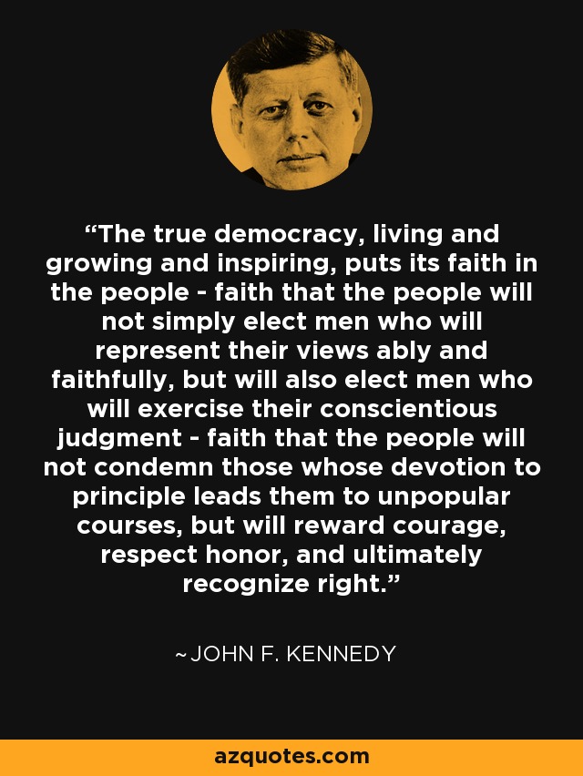 The true democracy, living and growing and inspiring, puts its faith in the people - faith that the people will not simply elect men who will represent their views ably and faithfully, but will also elect men who will exercise their conscientious judgment - faith that the people will not condemn those whose devotion to principle leads them to unpopular courses, but will reward courage, respect honor, and ultimately recognize right. - John F. Kennedy