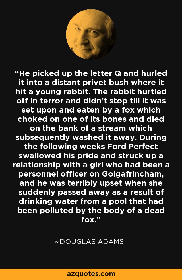 He picked up the letter Q and hurled it into a distant privet bush where it hit a young rabbit. The rabbit hurtled off in terror and didn’t stop till it was set upon and eaten by a fox which choked on one of its bones and died on the bank of a stream which subsequently washed it away. During the following weeks Ford Perfect swallowed his pride and struck up a relationship with a girl who had been a personnel officer on Golgafrincham, and he was terribly upset when she suddenly passed away as a result of drinking water from a pool that had been polluted by the body of a dead fox. - Douglas Adams